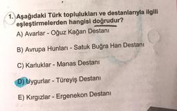 1. Aşağıdaki Türk toplulukları ve destanlarıyla ilgili
eşleştirmelerden hangisi doğrudur?
A) Avarlar - Oğuz kağan Destanı
-
-
B) Avrupa Hunları - Satuk Buğra Han Destanı
-
C) Karluklar - Manas Destanı
D) Uygurlar - Türeyiş Destanı
-
E) Kırgızlar - Ergenekon Destanı
