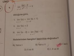 LİMİT
4.
lim
f(x) - 2
x²1
olduğuna göre,
1. lim f(x) = lim f(x + 1)
x
X 0
II. lim f(x) = 2
xt
3
2.
III. lim f(x - 2) = lim (f(x) - 2)
X1
X1
ifadelerinden hangileri kesinlikle doğrudur?
I ve II
A) Yalnız
B) Yalnız 11
D) Il ve III
E) I, II ve III
