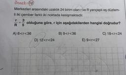 Örnek: 10
Merkezleri arasındaki uzaklık 24 birim olan r ve R yarıçaplı eş düzlem-
li iki çember farklı iki noktada kesişmektedir.
3
olduğuna göre, r için aşağıdakilerden hangisi doğrudur?
R 5
r
-
A) 6<r<36
B) 9<r<36
C) 18<r<24
D) 12<r<24
E) 9<r<27