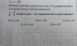 Örnek: 10
Merkezleri arasındaki uzaklık 24 birim olan r ve R yarıçaplı eş düzlem-
li iki çember farklı iki noktada kesişmektedir.
3
olduğuna göre, r için aşağıdakilerden hangisi doğrudur?
R 5
r
-
A) 6<r<36
B) 9<r<36
C) 18<r<24
D) 12<r<24
E) 9<r<27
