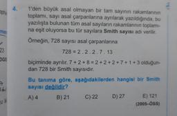 4.
phie
1'den büyük asal olmayan bir tam sayının rakamlarının
toplami, sayı asal çarpanlarına ayrılarak yazıldığında, bu
yazılışta bulunan tüm asal sayıların rakamlarının toplami-
na eşit oluyorsa bu tür sayılara Smith sayısı adı verilir.
Örneğin, 728 sayısı asal çarpanlarına
mer
23
728 = 2.2.2.7.13
DGS
biçiminde ayrılır. 7 + 2 + 8 = 2 + 2 + 2 + 7 + 1 + 3 olduğun-
dan 728 bir Smith sayısıdır.
Bu tanıma göre, aşağıdakilerden hangisi bir Smith
sayısı değildir?
ad
A) 4
B) 21
C) 22
D) 27
u ik
E) 121
(2005-ÖSS)