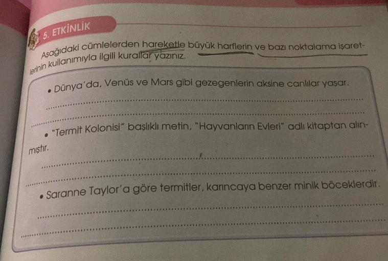 5. ETKİNLİK
Asağıdaki cümlelerden hareketle büyük harflerin ve bazı noktalama işaret-
lerinin kullanımıyla ilgili kurallar yazınız.
Dünya'da, Venüs ve Mars gibi gezegenlerin aksine canlılar yaşar.
. "Termit Kolonisi" başlıklı metin, "Hayvanların Evleri" ad