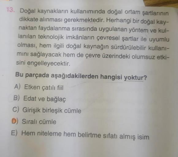 13. Doğal kaynakların kullanımında doğal ortam şartlarının
dikkate alınması gerekmektedir. Herhangi bir doğal kay-
naktan faydalanma sırasında uygulanan yöntem ve kul-
lanılan teknolojik imkânların çevresel şartlar ile uyumlu
olması, hem ilgili doğal kayna