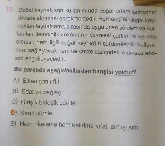 13. Doğal kaynakların kullanımında doğal ortam şartlarının
dikkate alınması gerekmektedir. Herhangi bir doğal kay-
naktan faydalanma sırasında uygulanan yöntem ve kul-
lanılan teknolojik imkânların çevresel şartlar ile uyumlu
olması, hem ilgili doğal kayna