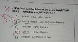 Aşağıdaki Türk toplulukları ve destanlarıyla ilgili
eşleştirmelerden hangisi doğrudur?
A). Avarlar - Oğuz kağan Destani
BY Avrupa Hunian - Satuk Buğra Han Destanı
C) Karluklar - Manas Destanı
DV Uygurlar - Türeyiş Destanı
E) Kirgizlar - Ergenekon Destanı
