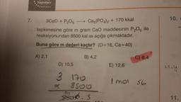 Yayınları
7.
10.
3CaO + P205
- Ca3(PO4)2 + 170 kkal
tepkimesine göre m gram Cao maddesinin P2O5 ile
reaksiyonundan 8500 kal isi açığa çıkmaktadır.
Buna göre m değeri kaçtır? (O=16, Ca=40)
A) 2,1
B) 4,2
C) 8,4
D) 10,5
E) 12,6
22, Ų
I mol 56
3 170
850o
$800.3
11.
