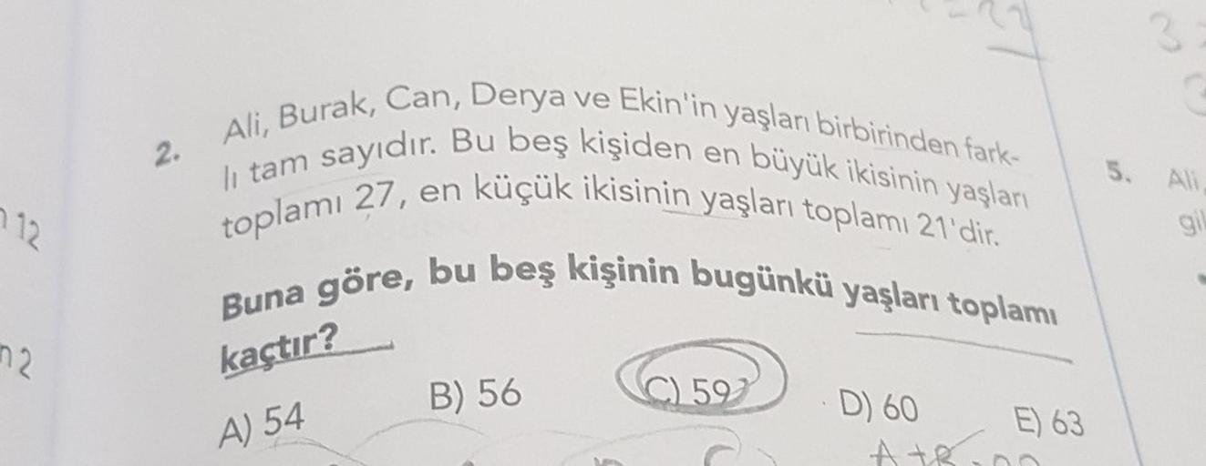 2
2.
5.
112
gi
Ali, Burak, Can, Derya ve Ekin'in yaşları birbirinden fark-
toplamı 27, en küçük ikisinin yaşları toplamı 21'dir.
li tam sayıdır. Bu beş kişiden en büyük ikisinin yaşları
Buna göre, bu beş kişinin bugünkü yaşları toplamı
C) 59
E) 63
AtR
n2
k