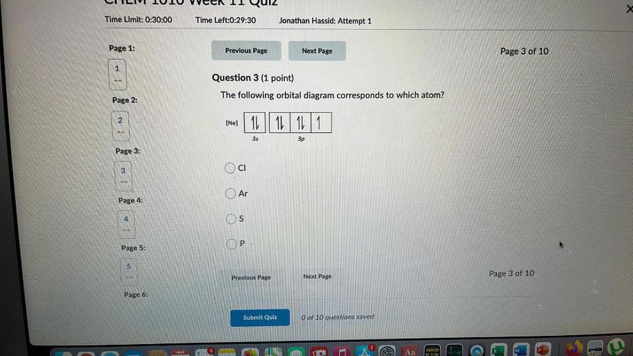 UI LIVIUIU veek 11 QUIZ
Time Limit: 0:30:00
Time Left:0:29:30
Jonathan Hassid: Attempt 1
Page 1:
Previous Page
Next Page
Page 3 of 10
1
Question 3 (1 point)
The following orbital diagram corresponds to which atom?
Page 2:
2
[Nej 11
1L 1L1
3s
3p
Page 3:
3
CI
Ar
Page 4:
A
4
S
OP
Page 5:
5
Page 3 of 10
Next Page
Previous Page
Page 6:
Submit Qulu
O of 10 questions saved
Aa
MAR
w
WARNI
AY 2:36
ma