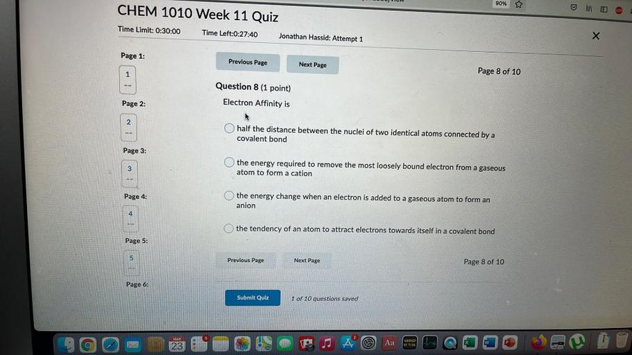 JUJ Jun
90% ☆
CHEM 1010 Week 11 Quiz
o
Time Limit: 0:30:00
Time Left:0:27:40
Jonathan Hassid: Attempt 1
X
Page 1:
Previous Page
Next Page
1
Page 8 of 10
Question 8 (1 point)
Electron Affinity is
Page 2:
2
half the distance between the nuclei of two identical atoms connected by a
covalent bond
Page 3:
3
3
the energy required to remove the most loosely bound electron from a gaseous
atom to form a cation
Page 4:
the energy change when an electron is added to a gaseous atom to form an
anion
a
4
the tendency of an atom to attract electrons towards itself in a covalent bond
Page 5:
5.
Previous Page
Next Page
Page 8 of 10
Page 6:
Submit Quiz
1 of 10 questions saved
MAR
5
Aa
WARNIN
47 7:36
P
w
23
sms