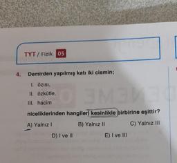 TYT/ Fizik 05
4.
Demirden yapılmış katı iki cismin;
1. Özisi,
II. özkütle,
SNE
III. hacim
niceliklerinden hangileri kesinlikle birbirine eşittir?
A) Yalnız!
B) Yalnız II
C) Yalnız III
D) I ve II
E) I ve III