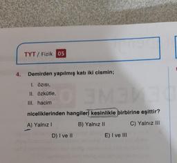 TYT/ Fizik 05
4.
Demirden yapılmış katı iki cismin;
1. Özisi,
II. özkütle,
SNE
III. hacim
niceliklerinden hangileri kesinlikle birbirine eşittir?
A) Yalnız!
B) Yalnız II
C) Yalnız III
D) I ve II
E) I ve III
