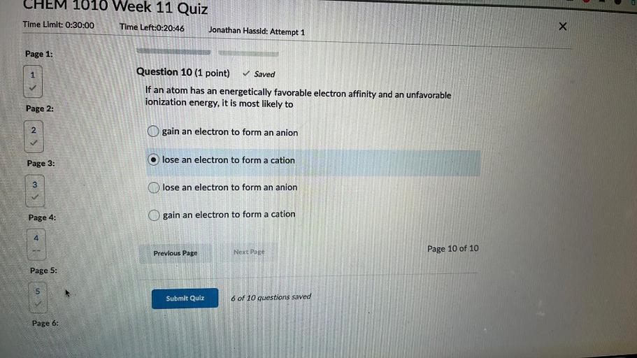 CHEM 1010 Week 11 Quiz
Time Limit: 0:30:00
Time Left:0:20:46
Jonathan Hassid: Attempt 1
x
Page 1:
1
Question 10 (1 point)
✓ Saved
If an atom has an energetically favorable electron affinity and an unfavorable
ionization energy, it is most likely to
Page 2:
2
gain an electron to form an anion
Page 3:
lose an electron to form a cation
3
lose an electron to form an anion
Page 4:
gain an electron to form a cation
4
Previous Page
Next Page
Page 10 of 10
Page 5:
5
Submit Quiz
6 of 10 questions saved
Page 6: