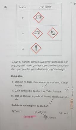 9
8
.
Marka
Uyarı İşareti
X
Y
!
N
Furkan'ın, markete çamaşır suyu almaya gittiğinde gör-
düğü, üç farklı marka çamaşır suyunun etiketlerinde yer
alan uyarı işaretleri yukarıdaki tabloda gösterilmiştir.
Buna göre:
I. Doğaya en fazla zarar veren çamaşır suyu Y mar-
kasıdır.
II. Z'nin tahriş edici özelliği X ve Y'den fazladır.
YAYINLARI
III. Her üç çamaşır suyu da eldivensiz kullanılmamalı-
dır.
LİMİT
ifadelerinden hangileri doğrudur?
A) Yalnız
B) Yalnız 11
C) I ve II
D) I ve III
1, Il ve III