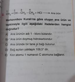 3
2
1
4
-
2. CH2 = CH – CH2 – CH3 + HCI — Ana ürün
Markovnikov Kuralı'na göre oluşan ana ürün ve
tepkimeyle ilgili aşağıdaki ifadelerden hangisi
doğrudur?
A) Ana ürünün adı 1 - kloro butandır.
B) Ana ürün doymuş hidrokarbondur.
C) Ana üründe bir tane pi bağı bulunur.
D) Bağ açıları yaklaşık 109,5° dir.
E) Klor atomu 1 numaralı C atomuna bağlanır.
bylo
o do