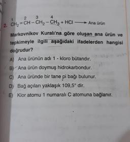 3
2
1
4
-
2. CH2 = CH – CH2 – CH3 + HCI — Ana ürün
Markovnikov Kuralı'na göre oluşan ana ürün ve
tepkimeyle ilgili aşağıdaki ifadelerden hangisi
doğrudur?
A) Ana ürünün adı 1 - kloro butandır.
B) Ana ürün doymuş hidrokarbondur.
C) Ana üründe bir tane pi bağı bulunur.
D) Bağ açıları yaklaşık 109,5° dir.
E) Klor atomu 1 numaralı C atomuna bağlanır.
bylo
o do
