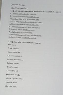 Çalışma Kağıdı
İsim Tamlamaları
Aşağıdaki cümlelerde kullanılan isim tamlamalarını ve türlerini yazınız.
1. Kütüphane müdürünün odası çok genisti.
2. Yolcular otobüsün önünde soförü bekliyordu.
3. Cocukların dikkat süresi yetişkinlerden azdır.
4. NASA. uzay araştırmalarına oldukça önem veriyor,
5. Nihayet okul bahçesine birkaç bank konuldu.
6. Öğretmenimiz soruların cevabını tahtaya yazdı.
7. Ablam her gün sokak kedilerini besler,
8. Kitap kapağının rengi ilginç olmuş.
9. Filmin sonunu hiçbirimiz doğru tahmin edemedik.
10. Yemekten sonra birer Türk kahvesi içtik.
Aşağıdaki isim tamlamalarını yazınız.
Avlu kapısı
Sokak lambası
Halının desenleri
Köy kahvesinin önü
Dayımın eski arabası
Çalışma masası
Zehra'nın saati
Kol Saatinin pili
Komşunun tavuğu
Mutfak kapısının kolu
Hastane odası
Havuzun suyu