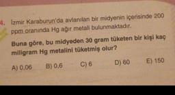 4. Izmir Karaburun'da avlanılan bir midyenin içerisinde 200
ppm oranında Hg ağır metali bulunmaktadır.
Buna göre, bu midyeden 30 gram tüketen bir kişi kaç
miligram Hg metalini tüketmiş olur?
E) 150
B) 0,6
C) 6
D) 60
A) 0,06
