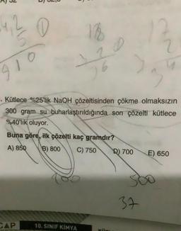 4, 2 0
18
72
6
910
3
. Kütlece %25'lik NaOH çözeltisinden çökme olmaksızın
300 gram su buharlaştırıldığında son çözelti kütlece
%40'lik oluyor.
Buna göre, ilk çözelti kaç gramdır?
A) 850
B) 800
C) 750
D) 700
E) 650
37
CAP
10. SINIF KIMYA