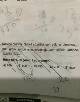 4, 2 0
18
72
6
910
3
. Kütlece %25'lik NaOH çözeltisinden çökme olmaksızın
300 gram su buharlaştırıldığında son çözelti kütlece
%40'lik oluyor.
Buna göre, ilk çözelti kaç gramdır?
A) 850
B) 800
C) 750
D) 700
E) 650
37
CAP
10. SINIF KIMYA
