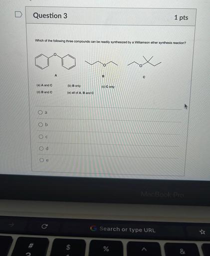 Question 3
1 pts
Which of the following three compounds can be readily synthesized by a Williamson ether synthesis reaction?
O
A
B
C
(a) A and C
(b) B only
(c) C only
(d) B and C
(e) all of A, B and C
a
b
Oc
Od
Oe
MacBook Pro
C
Search or type URL
7
$
%
&