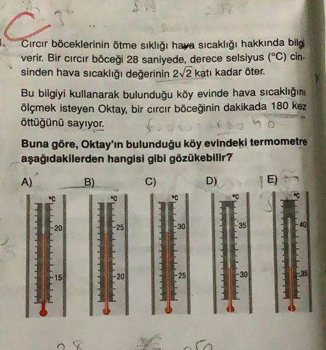 Cırcır böceklerinin ötme sıklığı hava sıcaklığı hakkında bilgi
verir. Bir cırcır böceği 28 saniyede, derece selsiyus (°C) cin-
sinden hava sıcaklığı değerinin 212 katı kadar öter.
Bu bilgiyi kullanarak bulunduğu köy evinde hava sıcaklığını
ölçmek isteyen O