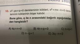 ILUU Testi
10. x2-px+q=0 denkleminin kökleri, x2+mx-n=0 denk-
leminin köklerinin ikişer katıdır.
Buna göre, q ile n arasındaki bağıntı aşağıdakiler-
den hangisidir?
0
A) 4q+n=0 B) 4n+q=0 C) n+q=1
=
D) n-q=1
E) 39-n=2