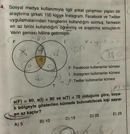 4. Sosyal medya kullanımıyla ilgili anket çalışması yapan bir
araştırma şirketi 100 kişiye Instagram, Facebook ve Twitter
uygulamalarından hangilerini kullandığını sormuş, herkesin
en az birini kullandığını öğrenmiş ve araştırma sonuçlarını
Venn şeması haline getirmiştir.
60
F
yey
>80
F: Facebook kullananlar kümesi
1 : Instagram kullananlar kümesi
93T: Twitter kullananlar kümesi
T
s(F) 60, s(i) = 80 ve s(T) = 70 olduğuna göre, boya-
li bölgeyle gösterilen kümede bulunabilecek kişi sayısı
en az kaçtır?
E) 25
D) 20
C) 15
B) 10
A) 5