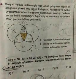 4. Sosyal medya kullanımıyla ilgili anket çalışması yapan bir
araştırma şirketi 100 kişiye Instagram, Facebook ve Twitter
uygulamalarından hangilerini kullandığını sormuş, herkesin
en az birini kullandığını öğrenmiş ve araştırma sonuçlarını
Venn şeması haline getirmiştir.
60
F
yey
>80
F: Facebook kullananlar kümesi
1 : Instagram kullananlar kümesi
93T: Twitter kullananlar kümesi
T
s(F) 60, s(i) = 80 ve s(T) = 70 olduğuna göre, boya-
li bölgeyle gösterilen kümede bulunabilecek kişi sayısı
en az kaçtır?
E) 25
D) 20
C) 15
B) 10
A) 5
