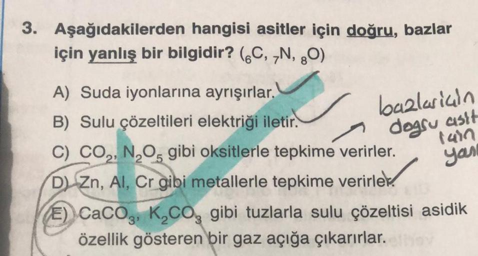 3. Aşağıdakilerden hangisi asitler için doğru, bazlar
için yanlış bir bilgidir? (6C, N, 30)
bazlarian
dogsu asit
ian
you
A) Suda iyonlarına ayrışırlar.
B) Sulu çözeltileri elektriği iletir.
C) CO., N, O, gibi oksitlerle tepkime verirler.
DZn, AI, Cr gibi m