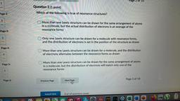 Page 2 of 10
1
Question 2 (1 point)
Which of the following is true of resonance structures?
Page 2:
2
More than one Lewis structure can be drawn for the same arrangement of atoms
in a molecule, but the actual distribution of electrons is an average of the