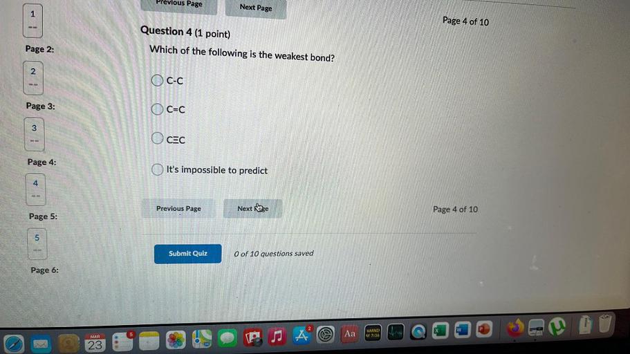 Previous Page
Next Page
1
Page 4 of 10
Question 4 (1 point)
Which of the following is the weakest bond?
Page 2:
2
2
Oc.
Page 3:
C=C
3
CEC
Page 4:
It's impossible to predict
4
Previous Page
Next page
Page 4 of 10
Page 5:
5
Submit Quiz
O of 10 questions saved
Page 6:
W
P
5
Aa
WARNI
AY 7:36
MAR
23