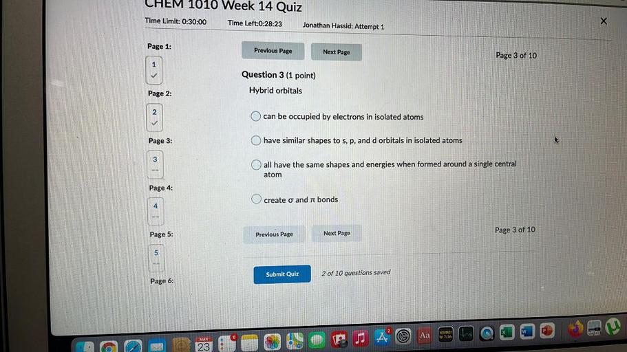 CHEM 1010 Week 14 Quiz
Time Limit: 0:30:00
Time Left:0:28:23
Jonathan Hassid: Attempt 1
X
Page 1:
Previous Page
Next Page
Page 3 of 10
1
Question 3 (1 point)
Page 2:
Hybrid orbitals
2
can be occupied by electrons in isolated atoms
Page 3:
have similar shapes to s, p, and d orbitals in isolated atoms
3
all have the same shapes and energies when formed around a single central
atom
Page 4:
O create o and a bonds
Page 3 of 10
Page 5:
Next Page
Previous Page
un
5
Submit Quiz
2 of 10 questions saved
Page 6:
Aa
SA
WARNIN
AY 7:36
MAR
with
23
