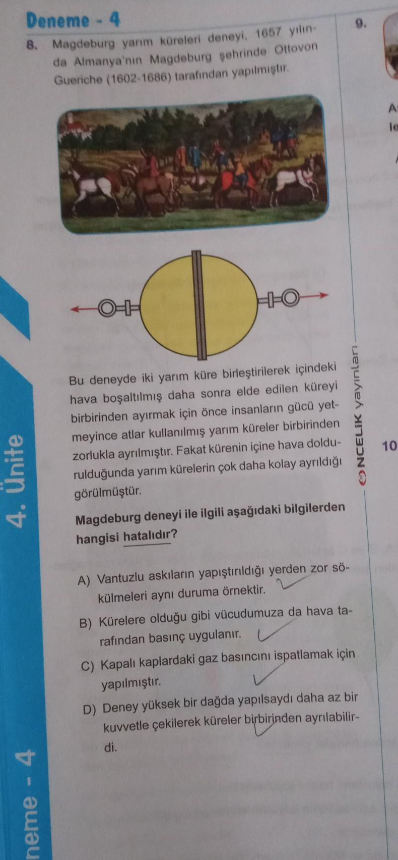 Deneme - 4
8. Magdeburg yanm küreleri deneyi. 1667 yılın
da Almanya'nın Magdeburg sehrinde Ottovon
Gueriche (1602-1686) tarafından yapilmistir.
A
le
40
D
HEO
ONCELİK yayınları
10
Bu deneyde iki yarım küre birleştirilerek içindeki
hava boşaltılmış daha sonr