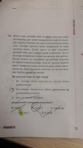 BENİM HOCAM
16
14. Şiirde imge, gündelik dilde bir arada duymaya alışık
olmadığımız, aynı anlam kategorilerine bağlı iki sözcü-
ğün şaşırtıcı biçimde yan yana kullanılmasıyla ortaya
çıkar. Örneğin "gecenin derisi" dediğimizde bir imge
yaratmış oluruz. Çünk