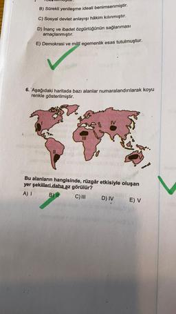 B) Sürekli yenileşme ideali benimsenmiştir.
C) Sosyal devlet anlayışı hâkim kılınmıştır.
D) Inanç ve ibadet özgürlüğünün sağlanması
amaçlanmıştır.
E) Demokrasi ve millî egemenlik esas tutulmuştur.
6. Aşağıdaki haritada bazı alanlar numaralandırılarak koyu
renkle gösterilmiştir.
IV
Bu alanların hangisinde, rüzgâr etkisiyle oluşan
yer şekilleri daha az görülür?
A)
B) IP
C) III
D) IV
E) V
