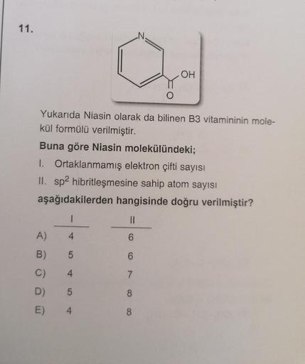 11.
N.
O.
OH
Yukarıda Niasin olarak da bilinen B3 vitamininin mole-
kül formülü verilmiştir.
Buna göre Niasin molekülündeki;
1. Ortaklanmamış elektron çifti sayısı
II. sp2 hibritleşmesine sahip atom sayısı
aşağıdakilerden hangisinde doğru verilmiştir?
1
11