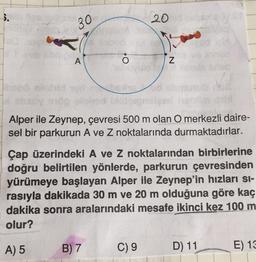 ).
20
30
A
O
Z
Alper ile Zeynep, çevresi 500 m olan O merkezli daire-
sel bir parkurun A ve Z noktalarında durmaktadırlar.
Çap üzerindeki A ve Z noktalarından birbirlerine
doğru belirtilen yönlerde, parkurun çevresinden
yürümeye başlayan Alper ile Zeynep'in hızları si-
rasıyla dakikada 30 m ve 20 m olduğuna göre kaç
dakika sonra aralarındaki mesafe ikinci kez 100 m
olur?
A) 5
B) 7
C) 9
D) 11
E) 13
