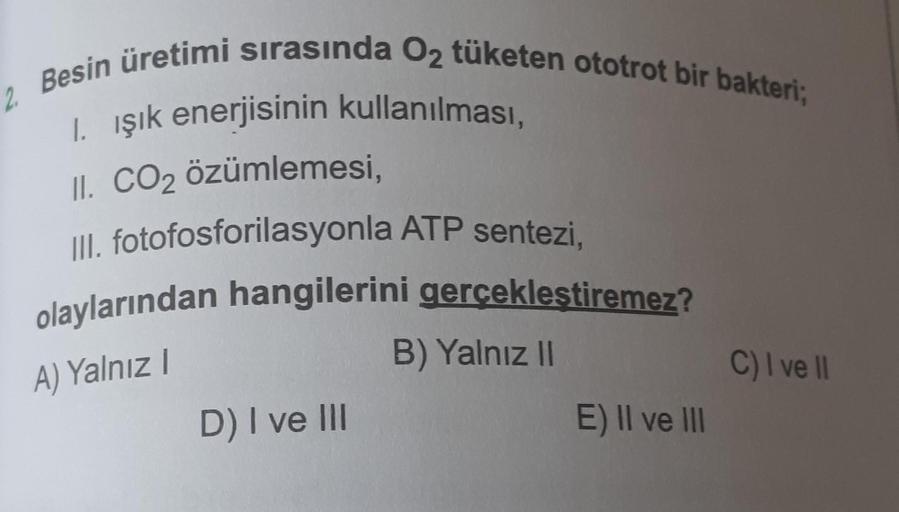 2
Besin üretimi sırasında O2 tüketen ototrot bir bakteri;
1. işik enerjisinin kullanılması,
II. CO2 özümlemesi,
III. fotofosforilasyonla ATP sentezi,
olaylarından hangilerini gerçekleştiremez?
B) Yalnız 11
C) I ve 1
D) I ve III
E) II ve III
A) Yalnız!