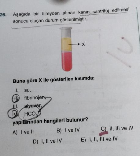 26.
Aşağıda bir bireyden alınan kanin santrifüj edilmesi
sonucu oluşan durum gösterilmiştir.
→ X
.
Buna göre X ile gösterilen kısımda;
1. su,
D fibrinojen,
III. alyuvar
HCO,
yapılarından hangileri bulunur?
A) I ve Il
B) I ve IV C) II, III ve IV
D) I, II ve