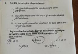 2.
Günlük hayatta karşılaşılabilecek;
1. bal içine daldırılan tahta kaşığın ucuna balin
yapışması,
II. bazı kertenkele türlerinin suyun yüzeyinde rahatça
yürüyebilmesi,
III. ucuna su damlatılan bir peçetenin bir süre sonra her
yerinin islanması
olaylarından hangileri adezyon kuvvetinin kohezyon
kuvvetine göre daha fazla etkili olmasının bir
sonucudur?
A) I ve III
B) Yalnız
C) Il ve III
ĀT
D)
ve !|
E) I, II e III
Ne
ve
2
