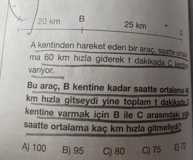 A
B
20 km
25 km
C
A kentinden hareket eden bir araç, saatte ortala
ma 60 km hızla giderek t dakikada C kentine
variyor.
Bu araç, B kentine kadar saatte ortalama 40
km hızla gitseydi yine toplam t dakikada C
kentine varmak icin B ile C arasındaki yolu
saatt