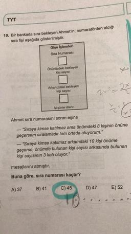 TYT
19. Bir bankada sıra bekleyen Ahmet'in, numaratörden aldığı
sira fişi aşağıda gösterilmiştir.
Gişe İşlemleri
Sıra Numarası
Önünüzdeki bekleyen
kişi sayısı
x+
Arkanızdaki bekleyen
kişi sayısı
- It
lyi günler dileriz.
Ahmet sıra numarasını soran eşine
-
"Sıraya kimse katılmaz ama önümdeki 8 kişinin önüne
geçersem sıralamada tam ortada oluyorum."
“Sıraya kimse katılmaz arkamdaki 10 kişi önüme
geçerse, önümde bulunan kişi sayısı arkasında bulunan
kişi sayısının 3 katı oluyor."
-
mesajlarını atmıştır.
Buna göre, sira numarası kaçtır?
A) 37
B) 41
C) 45
D) 47
E) 52
