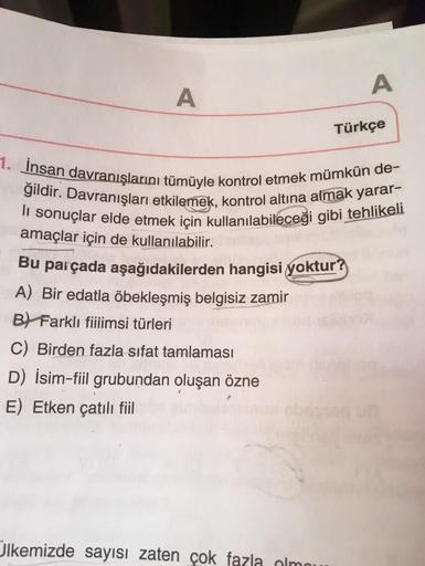 A
A
Türkçe
1. İnsan davranışlarını tümüyle kontrol etmek mümkün de-
li sonuçlar elde etmek için kullanılabileceği gibi tehlikeli
ğildir. Davranışları etkilemek, kontrol altına almak yarar-
amaçlar için de kullanılabilir.
Bu parçada aşağıdakilerden hangisi 