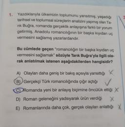 3
1. Yazdıklarıyla ülkemizin toplumunu yansıtmış, yaşadığı
tarihsel ve toplumsal süreçlerin analizini yapmış olan Ta-
rik Buğra, romanda gerçeklik anlayışına farklı bir yorum
getirmiş, Anadolu romancılığının bir başka kıyıdan uç
vermesini sağlamış yazarlardandır.
Bu cümlede geçen "romancılığın bir başka kıyıdan uç
vermesini sağlamak" sözüyle Tarık Buğra'yla ilgili ola-
rak anlatılmak istenen aşağıdakilerden hangisidir?
A) Olayları daha geniş bir bakış açısıyla yansıttığı
X
B) Gerçekçi Türk romancılığında çığır açtığı
CD Romanda yeni bir anlayış biçimine öncülük ettiği X
D) Roman geleneğini yadsıyarak ürün verdiği
E) Romanlarında daha çok, gerçek olayları anlattığı X
