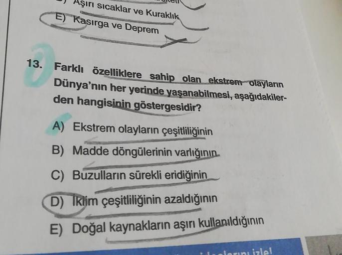 Aşırı sicaklar ve Kuraklık
E) Kasırga ve Deprem
13. Farklı özelliklere sahip olan ekstrem olayların
Dünya'nın her yerinde yaşanabilmesi, aşağıdakiler-
den hangisinin göstergesidir?
A) Ekstrem olayların çeşitliliğinin
B) Madde döngülerinin varlığının
C) Buz