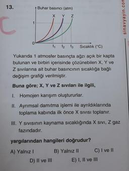 13.
Buhar basıncı (atm)
X Y Z
1
C
sinavyayin.con
0
t1
tz tz
Sıcaklık (°C)
Yukarıda 1 atmosfer basınçta ağzı açık bir kapta
bulunan ve birbiri içerisinde çözünebilen X, Y ve
Z sivilarına ait buhar basıncının sıcaklığa bağlı
değişim grafiği verilmiştir.
Buna göre; X, Y ve Z siviları ile ilgili,
I. Homojen karışım oluştururlar.
II. Ayrımsal damıtma işlemi ile ayrıldıklarında
toplama kabında ilk önce X Sivisi toplanır.
III. Y sivisinin kaynama sıcaklığında X sivi, Z gaz
fazındadır.
yargılarından hangileri doğrudur?
A) Yalnız!
B) Yalnız 11 C) I ve II
E) I, II ve III
D) II ve III