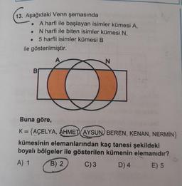 13. Aşağıdaki Venn şemasında
A harfi ile başlayan isimler kümesi A,
N harfi ile biten isimler kümesi N,
5 harfli isimler kümesi B
ile gösterilmiştir.
N
B
Buna göre,
K={AÇELYA, AHMET AYSUN, BEREN, KENAN, NERMİN}
kümesinin elemanlarından kaç tanesi şekildeki
boyalı bölgeler ile gösterilen kümenin elemanıdır?
A) 1 B) 2
C)3 D) 4 E) 5