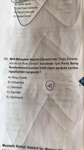 A)
B)
Giritli Şevki
b) Ali Fuat Cebesoy
di Fevzi Çakmak
E) \smet Inond
23. Milli Mücadele Hazırlık Dönemi'nde "Doğu Karade-
niz'de bir Rum Devleti" kurulması için Paris Barış
Konferansına sunulan kritik rapor aşağıda verilen
raporlardan hangisidir?
A) King