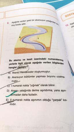 SOSYA
9. Aşağıda verilen şekil bir akarsuyun yatağından al
mış kesite aittir.
10. Aşas
pira
Bu akarsu ve kesit üzerindeki numaralanmış
yerlerle ilgili olarak aşağıda verilen bilgilerden
hangisi yanlıştır?
A) Akarsu menderesler oluşturmuştur.
B) Akarsuyun büklümler yapması boyunu uzatma-
mıştır.
C) I numaralı nokta “yığınak” olarak bilinir.
D) Akarsu yatağında derine aşındırma, yana aşın-
dirmadan daha fazladır.
E) II numaralı nokta aşınımın olduğu “çarpak” kis-
midir.
