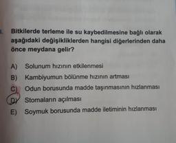 4.
Bitkilerde terleme ile su kaybedilmesine bağlı olarak
aşağıdaki değişikliklerden hangisi diğerlerinden daha
önce meydana gelir?
A)
Solunum hızının etkilenmesi
B)
C)
Kambiyumun bölünme hızının artması
Odun borusunda madde taşınmasının hızlanması
Stomaların açılması
DY
E)
Soymuk borusunda madde iletiminin hızlanması